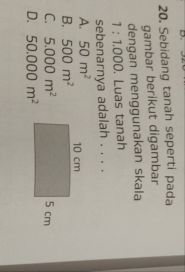 Sebidang tanah seperti pada
gambar berikut digambar
dengan menggunakan skala
1:1.000. Luas tanah
sebenarnya adalah . . . .
A. 50m^2
B. 500m^2
C. 5.000m^2
D. 50.000m^2