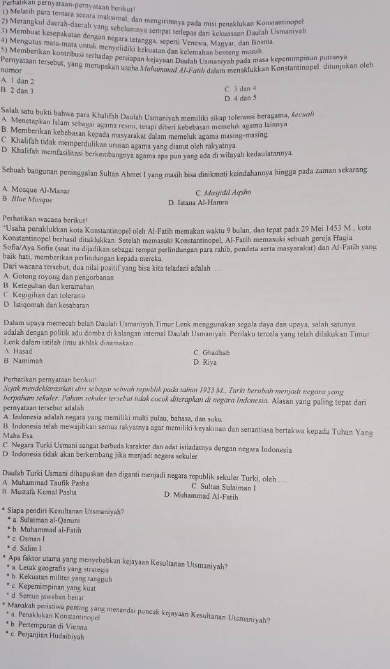 Perhatıkan pernyataan-pernyataan berikut!
1) Melatih para tentara secara maksimal, dan mengirimnya pada misi penaklukan Konstantinopel
2) Merangkul daerah-daerah yang sebelumnya sempat terlepas dari kekuasaan Daulah Usmanivah
3) Membuat kesepakatan dengan negara tetangga, seperti Venesia, Magvar, dan Bosnia
4) Mengutus mata-mata untuk menyelidiki kekuatan dan kelemahan benteng musuh
S) Memberikan kontribusi terhadap persiapan kejayaan Daulah Usmaniyah pada masa kepemimpinan putranya
Pernyataan tersebut, yang merupakan usaha Mühammad Al-Fah dalam menaklukkan Konstantinopel ditunjukan oleh
nomor
A. 1 dan 2
B 2 dan 3
C 3 dan 4
D 4 dan 5
Salah satu bukti bahwa para Khalifah Daulah Usmaniyah memiliki sikap toleransi beragama, kecuali
A Menetapkan İslam sebagaı agama resmi, tetapı diberi kebebasan memeluk agama lainnya
B Memberikan kebebasan kepada masyarakat dalam memeluk agama masing-masing
C Khalifah tidak memperdulikan urusan agama yang dianut oleh rakyatnya
D Khalifah memfasilitasi berkembangnya agama apa pun yang ada di wilayah kedaulatannya
Sebuah bangunan peninggalan Sultan Ahmet I vang masih bisa dinikmati keindahannya hingga pada zaman sekarang
A. Mosque Al-Manar C. Masjidil Aqsho
B Blue Mosque
D. Istana Al-Hamra
Perhatikan wacana berikut!
“Usaha penaklukkan kota Konstantinopel oleh Al-Fatih memakan waktu 9 bulan, dan tepat pada 29 Mei 1453 M., kota
Konstantinopel berhasil ditaklukkan Setelah memasuki Konstantinopel, Al-Fatih memasuki sebuah gereja Hagia
Sofia/Aya Sofia (saat itu dijadikan sebagai tempat perlindungan para rahib, pendeta serta masyarakat) dan Al-Fatīh yang
baik hati, memberikan perlindungan kepada mereka
Dari wacana tersebut, dua nilai positif yang bisa kita teladani adalah 
A. Gotong royong dan pengorbanan
B. Keteguhan dan keramahan
C Kegigihan dan toleransi
D Istiqomah dan kesabaran
Dalam upaya memecah belah Daulah Usmaniyah,Timur Lenk menggunakan segala daya dan upaya, salah satunya
adalah dengan politik adu domba di kalangan internal Daulah Usmaniyah Perilaku tercela yang telah dilakukan Timur
Lenk dalam istilah ilmu akhlak dinamakan
A Hasad C Ghadhab
B Namimah D. Riya
Perhatikan pernyataan berikut!
Sejak mendeklarasıkan dirı sebagai sebuah republik pada tahun 1923 M., Turki berııbah menjadı negara yang
berpaham sekuler. Paham sekuler tersebut tidak cocok diterapkan di negara Indonesia. Alasan yang paling tepat dari
pernyataan tersebut adalah
A. Indonesia adalah negara yang memiliki multi pulau, bahasa, dan suku.
B Indonesia telah mewajibkan semua rakyatnya agar memiliki keyakinan dan senantiasa bertakwa kepada Tuhan Yang
Maha Esa
C Negara Turki Usmani sangat berbeda karakter dan adat istiadatnya dengan negara Indonesia
D Indonesia tidak akan berkembang jika menjadi negara sekuler
Daulah Turki Usmani dihapuskan dan diganti menjadi negara republik sekuler Turki, oleh ..
A. Muhammad Taufik Pasha C. Sultan Sulaiman I
B Mustafa Kemal Pasha D Muhammad Al-Fatih
Siapa pendiri Kesultanan Utsmaniyah?
* a. Sulaiman al-Qanuni
b. Muhammad al-Fatih
c Osman I
d Salim I
Apa faktor utama yang menyebabkan kejayaan Kesultanan Utsmaniyah?
* a Letak geografis yang strategis
* b. Kekuatan militer yang tangguh
* c Kepemimpinan yang kuat
* d Semua jawaban benai
* Manakah peristiwa penting yang menandai puncak kejayaan Kesultanan Utsmaniyah?
* a. Penaklukan Konstantinopel
* b Pertempuran di Vienna
c Perjanjian Hudaibiyah