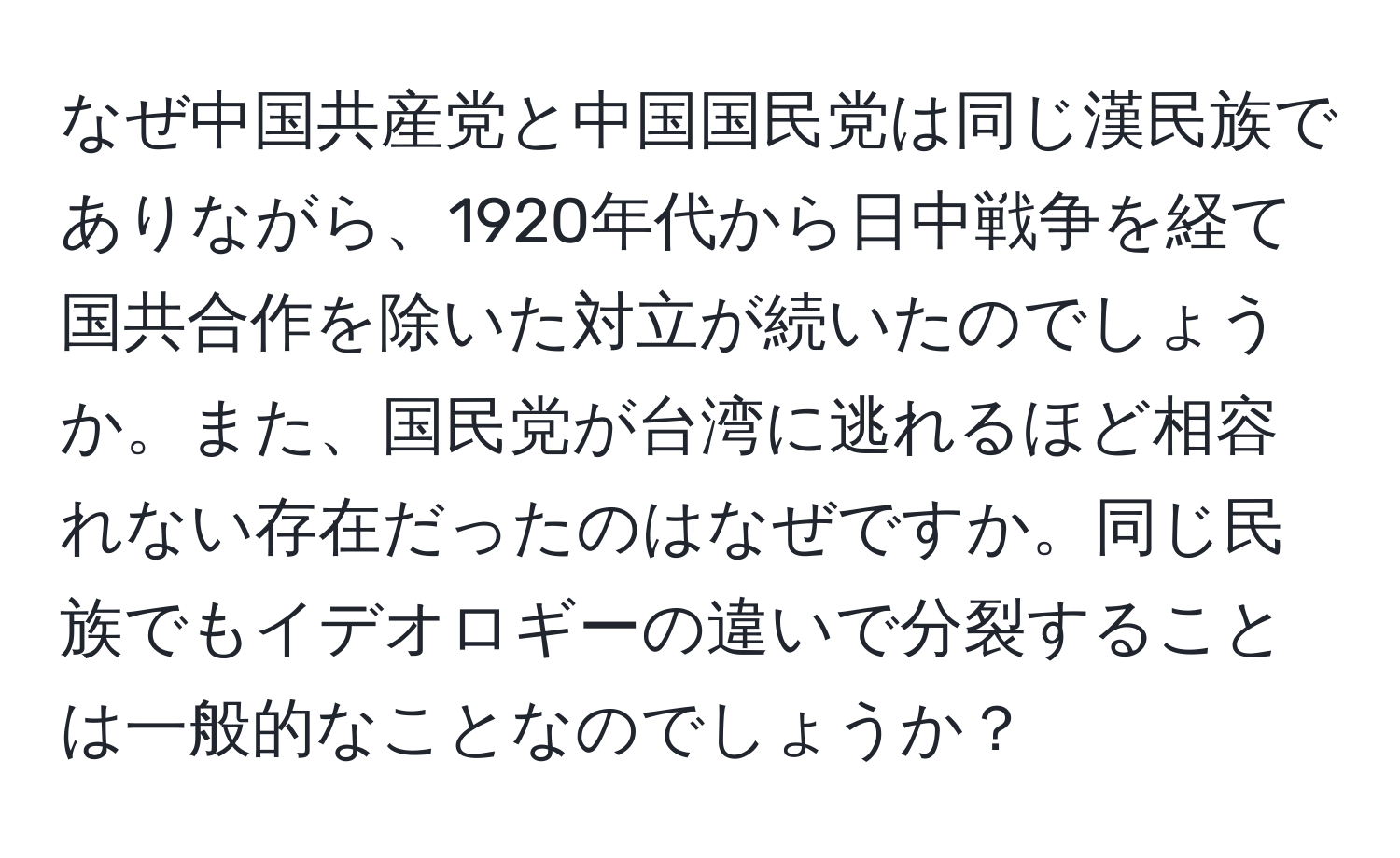 なぜ中国共産党と中国国民党は同じ漢民族でありながら、1920年代から日中戦争を経て国共合作を除いた対立が続いたのでしょうか。また、国民党が台湾に逃れるほど相容れない存在だったのはなぜですか。同じ民族でもイデオロギーの違いで分裂することは一般的なことなのでしょうか？