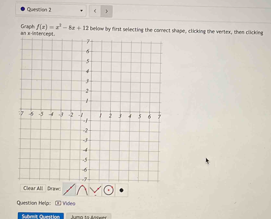 < > 
Graph f(x)=x^2-8x+12 below by first selecting the correct shape, clicking the vertex, then clicking 
Clear All Draw: 
Question Help: Video 
Submit Question Jump to Answer