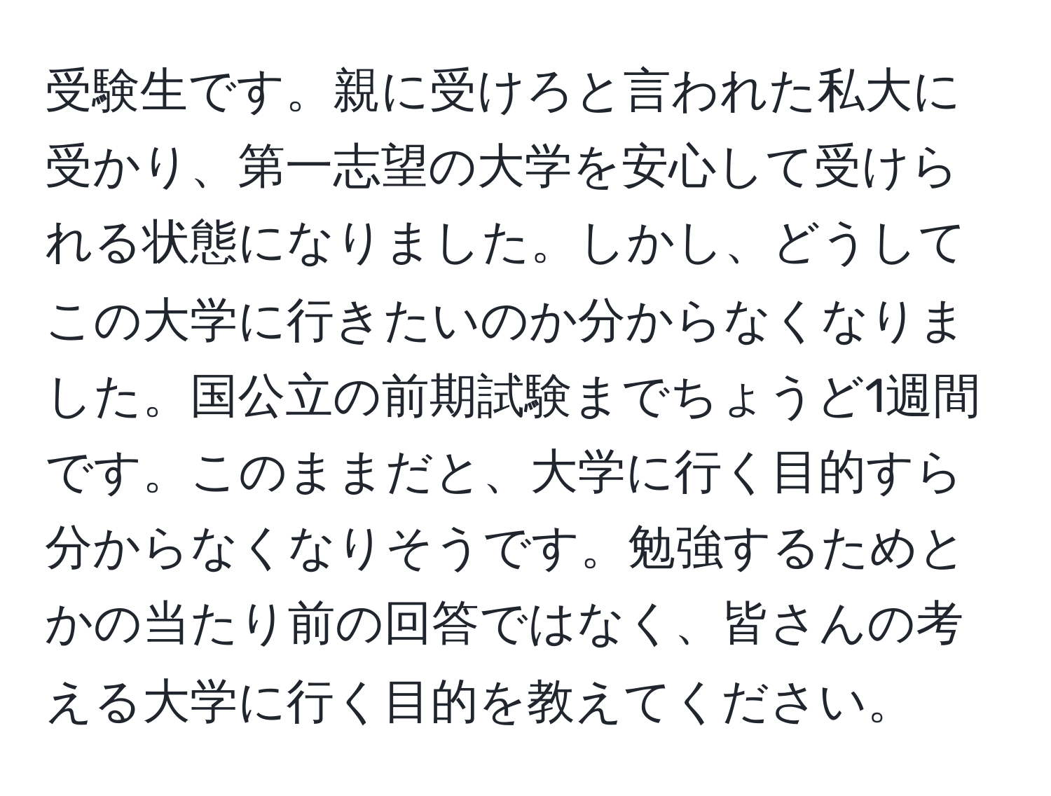 受験生です。親に受けろと言われた私大に受かり、第一志望の大学を安心して受けられる状態になりました。しかし、どうしてこの大学に行きたいのか分からなくなりました。国公立の前期試験までちょうど1週間です。このままだと、大学に行く目的すら分からなくなりそうです。勉強するためとかの当たり前の回答ではなく、皆さんの考える大学に行く目的を教えてください。