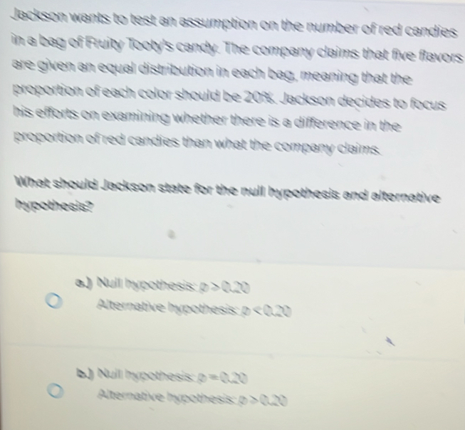 Jackson wants to test an assumption on the number of red candies
in a bag of Fruity Tooty's candy. The company claims that five flavors
are given an equal distribution in each bag, meaning that the
proportion of each color should be 20%. Jackson decides to focus
his efforts on examining whether there is a difference in the 
proportion of red candies than what the company claims.
What should Jackson state for the null hypothesis and alternative
hypothesis?
a.) Null hypothesis: θ >0.20
Alternative hypothesis: varnothing <0.20
b) Nuil hypothesis: θ =0.20
Alternative hypothesis: θ >0.20
