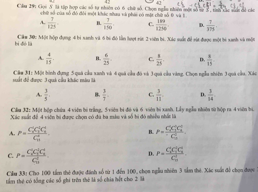 42
42
42
Câu 29: Gọi S là tập hợp các số tự nhiên có 6 chữ số. Chọn ngẫu nhiên một số từ S, tính xác suất đề các
chữ số của số đó đôi một khác nhau và phải có mặt chữ số 0 và 1.
B.
A.  7/125 .  7/150 .  189/1250 . D.  7/375 .
C.
Câu 30: Một hộp đựng 4 bi xanh và 6 bi đỏ lần lượt rút 2 viên bi. Xác suất đề rút được một bi xanh và một
bi đỏ là
A.  4/15 .  6/25 .  8/25 .  8/15 .
B.
C.
D.
Câu 31: Một bình đựng 5quả cầu xanh và 4 quả cầu đỏ và 3 quả cầu vàng. Chọn ngẫu nhiên 3 quả cầu. Xác
suất đề được 3 quả cầu khác màu là
A.  3/5 .  3/7 .  3/11 .  3/14 .
B.
C.
D.
Câu 32: Một hộp chứa 4 viên bi trắng, 5 viên bi đỏ và 6 viên bi xanh. Lấy ngẫu nhiên từ hộp ra 4 viên bi.
Xác suất để 4 viên bi được chọn có đủ ba màu và số bi đỏ nhiều nhất là
A. P=frac (C_4)^1C_5^(2C_6^1)(C_15)^4. P=frac (C_4)^1C_5^(3C_6^2)(C_15)^2.
B.
C. P=frac (C_4)^1C_5^(2C_6^1)(C_15)^2. P=frac (C_4)^1C_5^(2C_6^1)(C_15)^2.
D.
Câu 33: Cho 100 tấm thẻ được đánh số từ 1 đến 100, chọn ngẫu nhiên 3 tấm thẻ. Xác suất đề chọn được 3
tấm thẻ có tổng các số ghi trên thẻ là số chia hết cho 2 là