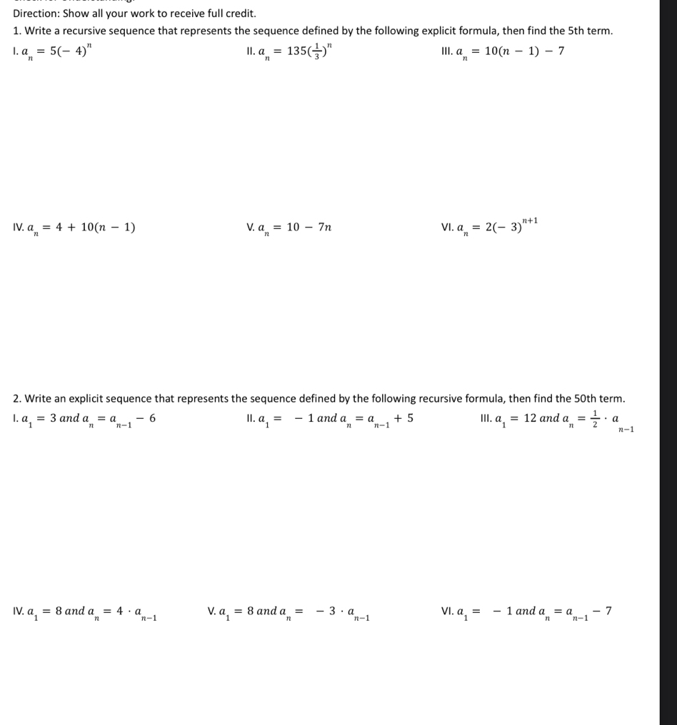 Direction: Show all your work to receive full credit. 
1. Write a recursive sequence that represents the sequence defined by the following explicit formula, then find the 5th term. 
1. a_n=5(-4)^n II. a_n=135( 1/3 )^n III. a_n=10(n-1)-7
IV. a_n=4+10(n-1) V. a_n=10-7n VI. a_n=2(-3)^n+1
2. Write an explicit sequence that represents the sequence defined by the following recursive formula, then find the 50th term. 
1. a_1=3 and a_n=a_n-1-6 II. a_1=-1 and a_n=a_n-1+5 III. a_1=12 and a_n= 1/2 · a_n-1
IV. a_1=8 and a_n=4· a_n-1 V. a_1=8 and a_n=-3· a_n-1 VI. a_1=-1 and a_n=a_n-1-7