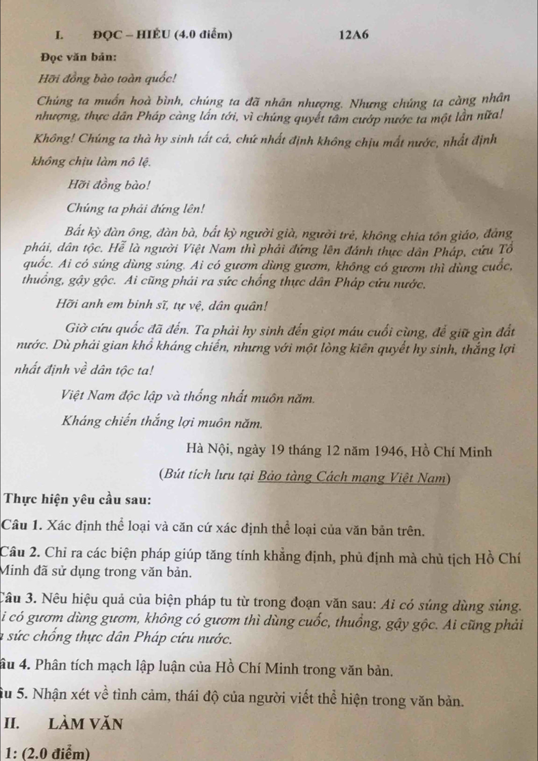 ĐQC - HIÉU (4.0 điểm) 12A6
Đọc văn bản:
Hỡi đồng bào toàn quốc!
Chúng ta muốn hoà bình, chúng ta đã nhân nhượng. Nhưng chúng ta càng nhân
nhượng, thực dân Pháp càng lấn tới, vì chúng quyết tâm cướp nước ta một lần nữa!
Không! Chúng ta thà hy sinh tất cá, chứ nhất định không chịu mất nước, nhất định
không chịu làm nô lệ.
Hỡi đồng bào!
Chúng ta phải đứng lên!
Bất kỳ đàn ông, đàn bà, bắt kỳ người già, người trẻ, không chia tôn giáo, đáng
phái, dân tộc. Hể là người Việt Nam thì phải đứng lên đánh thực dân Pháp, cứu Tô
quốc. Ai có súng dùng súng. Ai có gươm dùng gươm, không có gươm thì dùng cuốc,
thuống, gậy gộc. Ai cũng phải ra sức chống thực dân Pháp cứu nước,
Hỡi anh em binh sĩ, tự vệ, dân quân!
Giờ cứu quốc đã đến. Ta phải hy sinh đến giọt máu cuối cùng, để giữ gìn đất
nước. Dù phải gian khổ kháng chiến, nhưng với một lòng kiên quyết hy sinh, thắng lợi
nhất định về dân tộc ta!
Việt Nam độc lập và thống nhất muôn năm.
Kháng chiến thắng lợi muôn năm.
Hà Nội, ngày 19 tháng 12 năm 1946, Hồ Chí Minh
(Bút tích lưu tại Bảo tàng Cách mạng Việt Nam)
Thực hiện yêu cầu sau:
Câu 1. Xác định thể loại và căn cứ xác định thể loại của văn bản trên.
Câu 2. Chỉ ra các biện pháp giúp tăng tính khẳng định, phủ định mà chủ tịch Hồ Chí
Minh đã sử dụng trong văn bản.
Câu 3. Nêu hiệu quả của biện pháp tu từ trong đoạn văn sau: Ai có súng dùng sủng.
i có gươm dùng gươm, không có gươm thì dùng cuốc, thuồng, gậy gộc. Ai cũng phải
la sức chống thực dân Pháp cứu nước.
âu 4. Phân tích mạch lập luận của Hồ Chí Minh trong văn bản.
Su 5. Nhận xét về tình cảm, thái độ của người viết thể hiện trong văn bản.
II. LàM VăN
1: (2.0 điểm)