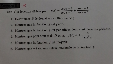 Soit f la fonction définie par: f(x)= (cos x+1)/cos x-1 + (cos x-1)/cos x+1 
1. Déterminer D le domaine de définition de f. 
2. Montrer que la fonction f est paire. 
3. Montrer que la fonction f est périodique dont π est l'une des périodes. 
4. Montrer que pour tout x de D on a: f(x)=2- 4/sin^2x 
5. Montrer que la fonction f est majorée. 
6. Montrer que -2 est une valeur maximale de la fonction ƒ.