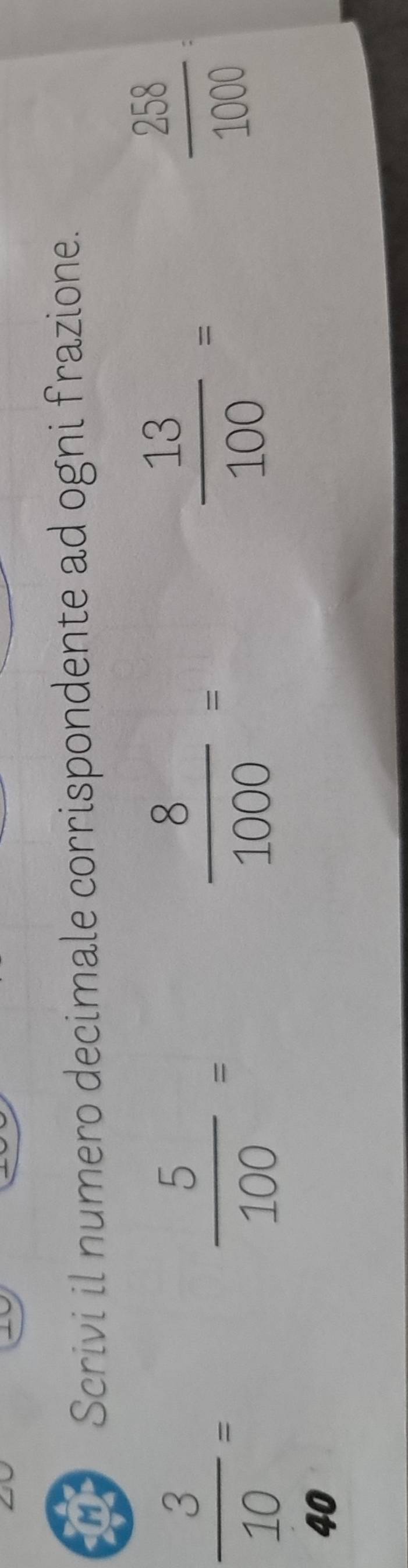 a Scrivi il numero decimale corrispondente ad ogni frazione.
 3/10 =
 5/100 =
 8/1000 =
 13/100 =
 258/1000 =
40