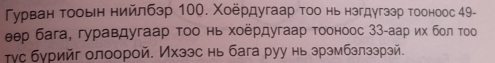 Гурван тооьен нийлбэр 100. Χоердугаар тοо нь нзгдугззр тооноос 49 - 
еер бага, гуравдугаар τοо нь хοёрдугаар тοоноос 33 -аар их боπ τοоо 
τγс бурийг олоорой. Ихзэс нь бага руу нь зрэмбзлззрзй.