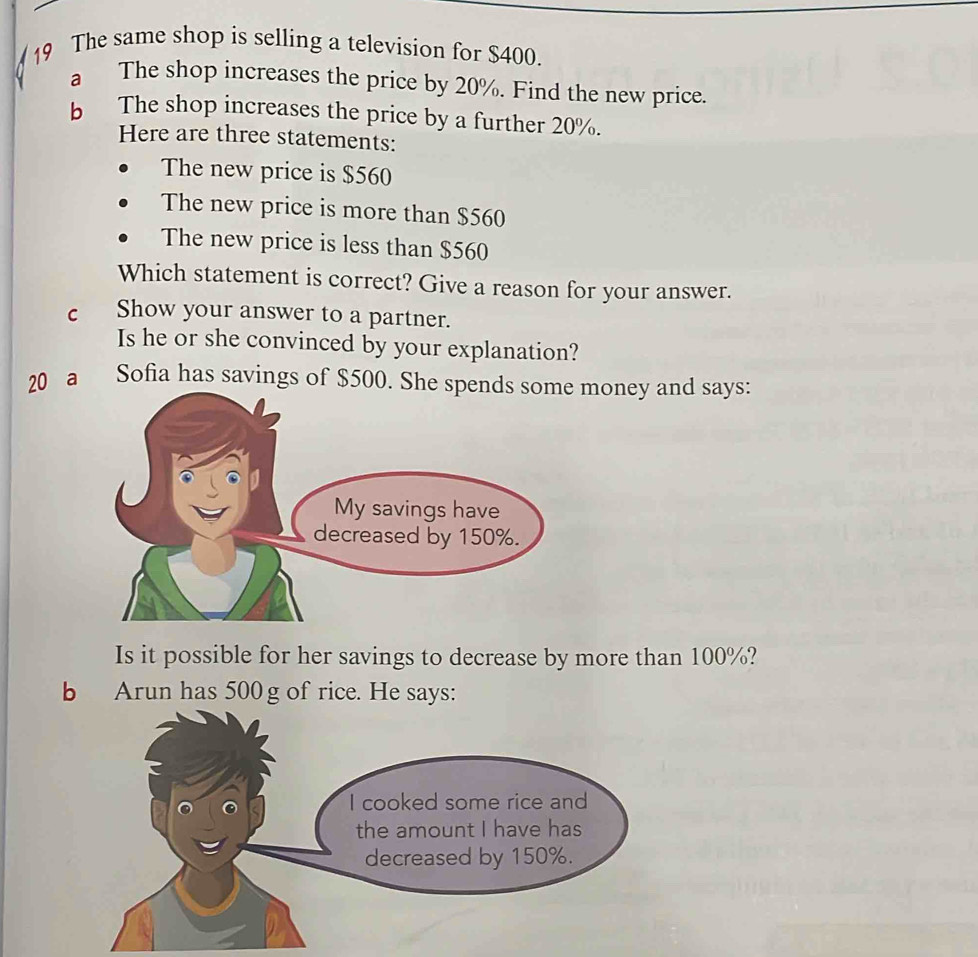 The same shop is selling a television for $400. 
a The shop increases the price by 20%. Find the new price. 
b The shop increases the price by a further 20%. 
Here are three statements: 
The new price is $560
The new price is more than $560
The new price is less than $560
Which statement is correct? Give a reason for your answer. 
C Show your answer to a partner. 
Is he or she convinced by your explanation? 
20 a Sofia has savings of $500. She spmoney and says: 
Is it possible for her savings to decrease by more than 100%? 
b Arun has 500 g of rice. He says: