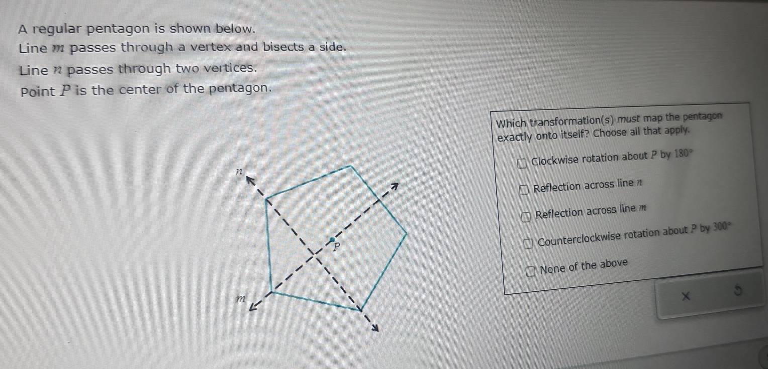 A regular pentagon is shown below.
Line m passes through a vertex and bisects a side.
Line passes through two vertices.
Point P is the center of the pentagon.
Which transformation(s) must map the pentagon
exactly onto itself? Choose all that apply.
Clockwise rotation about P by 180°
Reflection across line π
Reflection across line m
Counterclockwise rotation about P by 300°
None of the above
×