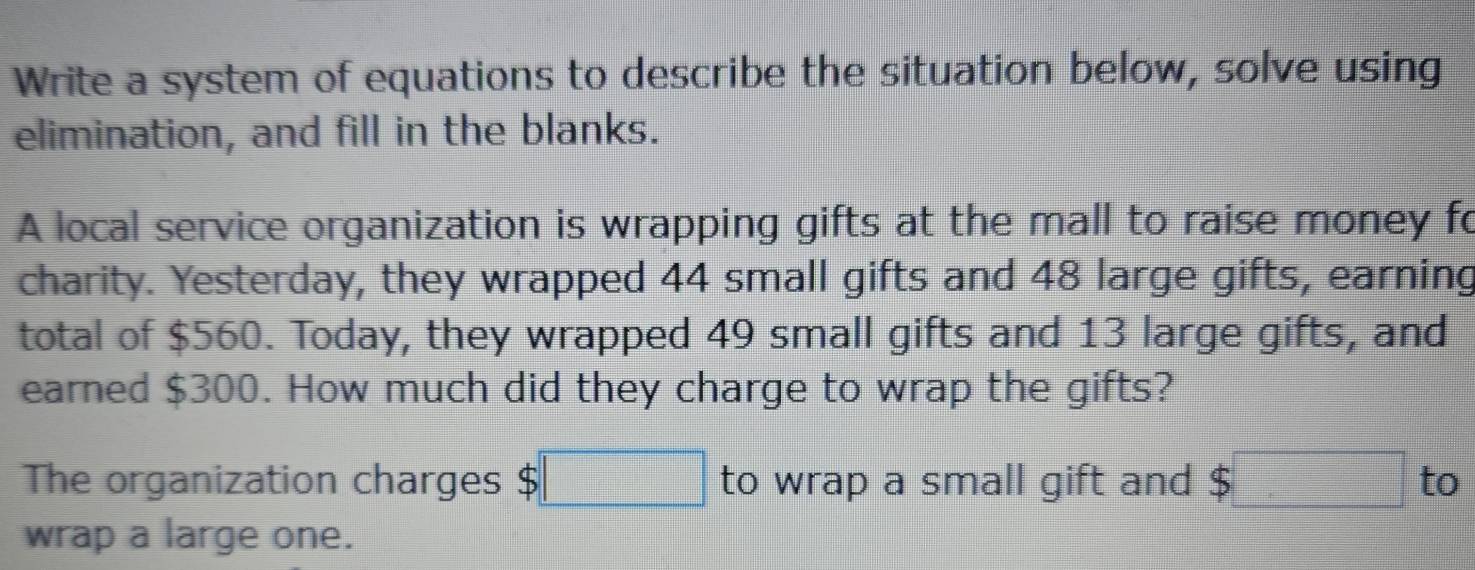 Write a system of equations to describe the situation below, solve using 
elimination, and fill in the blanks. 
A local service organization is wrapping gifts at the mall to raise money fo 
charity. Yesterday, they wrapped 44 small gifts and 48 large gifts, earning 
total of $560. Today, they wrapped 49 small gifts and 13 large gifts, and 
earned $300. How much did they charge to wrap the gifts? 
The organization charges $□ to wrap a small gift and $□ to 
wrap a large one.