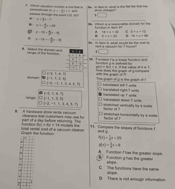 Which equation models a line that is 9a. In Item 9, what is the flat fee that the
perpedicular to y=- 3/4 x+1 , and store charges?
passes through the point (12,9) $
A- y= 4/3 x-7
_
B y=- 4/3 x+25 9b. Which is a reasonable domain for the
function in Item 9?
C y-12= 4/3 (x-9)
A 14 C 0
B 0 D 14
D y-12=- 4/3 (x-9) 9c. In item 9, what would be the cost to
rent a vacuum for 7 hours?
8. Select the domain and $
range of the function.
10. Function f is a linear function and
function g is defined by
g(x)=f(x)+k. If the value of k is 7,
how does the graph of g compare
 -2,1,4,7 with the graph of f?
domain:  -1,1,3,5 The graph of g is the graph of f
 -2,-1,1,3,4,5,7 translated left 7 units
translated right 7 units
 -2,1,4,7 translated up 7 units
range:  -1,1,3,5 translated down 7 units
 -2,-1,1,3,4,5,7 stretched vertically by a scale
factor of 7
9. A hardware store rents vacuum stretched horizontally by a scale
cleaners that customers may use for factor of 7
part of a day before returning. The
function f(x)=6x+14 models the 11. Compare the slopes of functions f
total rental cost of a vacuum cleaner. and g.
Graph the function.
t
f(x)= 1/3 x+25
28
24
g(x)= 3/4 x+8
20
A Function fhas the greater slope.
16
B Function g has the greater
slope.
12 C The functions have the same
8 slope.
-4 D There is not enough information.
t
2