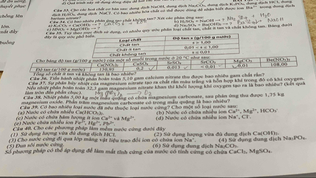 đề ăn uông, HC1
phuyết phục d) Quá trình này sử dụng dòng điện để hủi các , dung
Ba^(2+)
Câu 33. Cho các hoá chất cơ bản sau: dung dịch NaOH, dung dịch Na₂CO₃, dung dịch K S_2PO
dịch H-SO₄, dung dịch NaCl. Có bao nhiều hóa chất có thể được dùng để nhận biết được ion , dung dịch trong dung dịch
chồng lên barium nitrate? b) Na_2SO_4+Ba(OH)_2to ? H_2SO_4+NaOHto ?
Câu 34. Có bao nhiêu phản ứng tạo chất khộng tan? Xét các phản ứng sau:
lớn. a) K₂CO₃ + Ca(OH)₂ → ? d )
mắt đầy Câu 35. Tuỷ theục đích sử dụng, có nhiều quy ước phân loại chất tan, chất ít tan và chất không tan. Bảng dưới
c) HNO₃ + Mg(OH)₂ → ?
đây là quy ước p
buồng
Cho bảng độ tan (g/100 g nước) của một số muối trong nước ở 20°C nh
Ca (NO_3)
CaSO₄ SrSO₄ SrCO_3 MgCO_3 Be(NO_3)_2
Độ tan (g/100 g nước) 130,95 0,2 0,013 <0,01 0.01 108,00
Tổng số chất ít tan và không tan là bao nhiêu?
Câu 36. Tiến hành nhiệt phân hoàn toàn 5,10 gam calcium nitrate thu được bao nhiêu gam chất rấn?
Câu 37. Sự phân hủy nhiệt của magnesium nitrate tạo ra chất rắn màu trắng và hỗn hợp khí trong đó có khí oxygen.
Nếu nhiệt phân hoàn toàn 32,3 gam magnesium nitrate khan thì khổi lượng khí oxygen tạo ra là bao nhiều? (kết quả
làm tròn đến phần chục).
Câu 38, Nhiệt phân 5,00 kg một mẫu quặng có chứa magnesium carbonate, sau phản ứng thu được 1,75 kg
magnesium oxide. Phần trăm magnesium carbonate có trong mẫu quặng là bao nhiêu?
Câu 39. Có bao nhiều loại nước đã nều thuộc loại nước cứng? Cho một số loại nước sau:
(a) Nước có chứa nhiều  ( Ca(HCO_3)_2
(c) Nước có chứa hàm lượng ít ion Ca^(2+) và Mg^(2+). (b) Nước có chứa nhiều ion Ca^(2+),Mg^(2+) HCO_3
(e) Nước chứa nhiều ion Fe^(2+),Hg^(2+),Pb^(2+). (d) Nước có chứa nhiều ion Na*, Cl.
Cầu 40. Cho các phương pháp làm mềm nước cứng dưới đây
(1) Sử dụng lượng vửa đủ dung dịch HCl. (2) Sử dụng lượng vừa đủ dung dịch Ca(OH)_2.
(3) Cho nước cứng đi qua lớp màng vật liệu trao đổi ion có chứa ion Na^+.
(5) Đun sôi nước cứng. (6) Sử dụng dung dịch Na_2CO_3. (4) Sử dụng dung dịch Na_3PO_4.
Số phương pháp có thể áp dụng đề làm mất tĩnh cứng của nước có tính cứng có chứa C CaCl_2,MgSO_4.