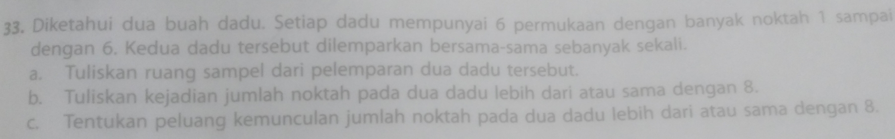 Diketahui dua buah dadu. Setiap dadu mempunyai 6 permukaan dengan banyak noktah 1 sampai 
dengan 6. Kedua dadu tersebut dilemparkan bersama-sama sebanyak sekali. 
a. Tuliskan ruang sampel dari pelemparan dua dadu tersebut. 
b. Tuliskan kejadian jumlah noktah pada dua dadu lebih dari atau sama dengan 8. 
c. Tentukan peluang kemunculan jumlah noktah pada dua dadu lebih dari atau sama dengan 8.