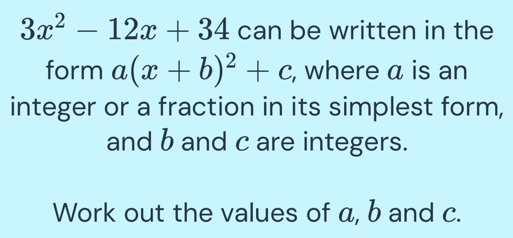 3x^2-12x+34 can be written in the 
form a(x+b)^2+c , where a is an 
integer or a fraction in its simplest form, 
and b and c are integers. 
Work out the values of a, b and c.