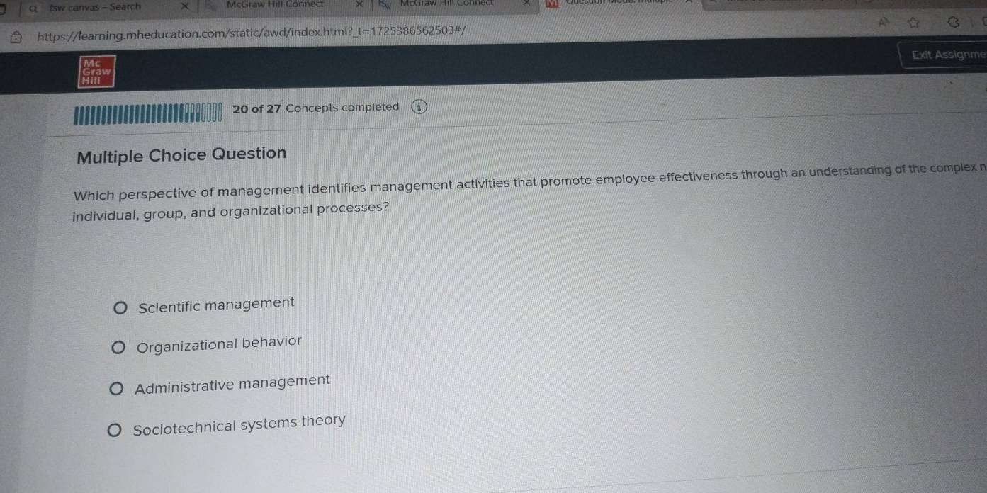 fsw canvas - Search McGraw Hill Connect
https://learning.mheducation.com/static/awd/index.html? t=172 5386562503#/
Exit Assignme
Mc
Graw
Hill
20 of 27 Concepts completed
Multiple Choice Question
Which perspective of management identifies management activities that promote employee effectiveness through an understanding of the complex n
individual, group, and organizational processes?
Scientific management
Organizational behavior
Administrative management
Sociotechnical systems theory