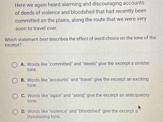 Here we again heard alarming and discouraging accounts
of deeds of violence and bloodshed that had recently been
committed on the plains, along the route that we were very
soon to travel over.
Which statement best describes the effect of word choice on the tone of the
excerpt?
A. Words like "committed" and "deeds" give the excerpt a sinister
tone.
B. Words like "accounts" and "travel" give the excerpt an exciting
tone.
C. Words like "again" and "along" give the excerpt an anticipatory
tone.
D. Words like "violence" and "bloodshed" give the excerpt a
threatening tone.