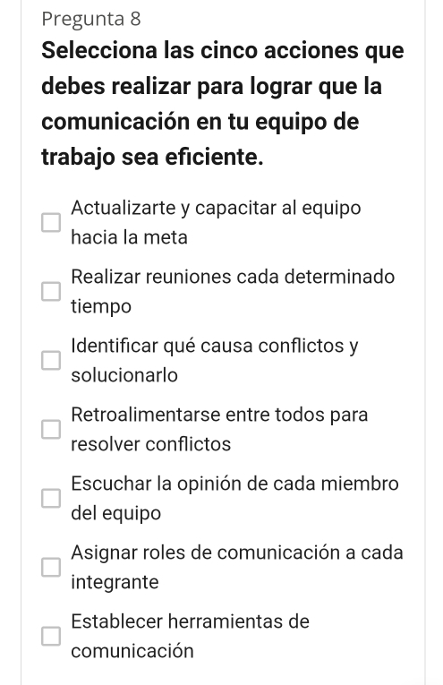 Pregunta 8
Selecciona las cinco acciones que
debes realizar para lograr que la
comunicación en tu equipo de
trabajo sea eficiente.
Actualizarte y capacitar al equipo
hacia la meta
Realizar reuniones cada determinado
tiempo
Identificar qué causa conflictos y
solucionarlo
Retroalimentarse entre todos para
resolver conflictos
Escuchar la opinión de cada miembro
del equipo
Asignar roles de comunicación a cada
integrante
Establecer herramientas de
comunicación