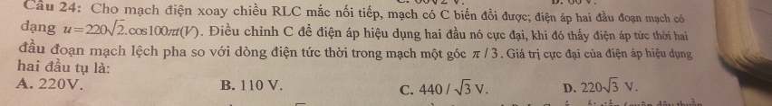 Cho mạch điện xoay chiều RLC mắc nối tiếp, mạch có C biến đổi được; điện áp hai đầu đoạn mạch có
dạng u=220sqrt(2).cos 100π t(V). Điều chỉnh C đề điện áp hiệu dụng hai đầu nó cực đại, khi đó thấy điện áp tức thời hai
đầu đoạn mạch lệch pha so với dòng điện tức thời trong mạch một góc π / 3. Giá trị cực đại của điện áp hiệu dụng
hai đầu tụ là:
A. 220V. B. 110 V. D. 220sqrt(3)V.
C. 440/sqrt(3)V.