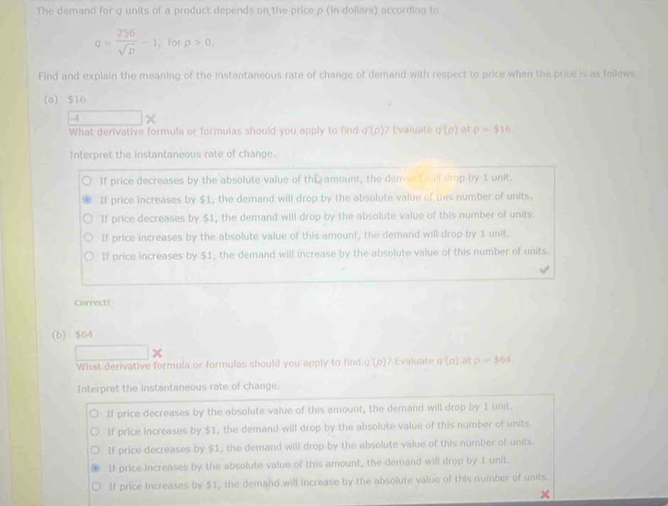 The demand for σ units of a product depends on the price p (in dollars) according to
q= 256/sqrt(D) -1 ， for p>0. 
Find and explain the meaning of the instantaneous rate of change of demand with respect to price when the price is as follows.
(a) $16
-4 χ
What derivative formula or formulas should you apply to find q'(p) ? Evaluate q'(p) at p=$16.
Interpret the instantaneous rate of change.
If price decreases by the absolute value of the amount, the demand ill drop by 1 unit.
If price increases by $1, the demand will drop by the absolute value of this number of units.
If price decreases by $1, the demand will drop by the absolute value of this number of units.
If price increases by the absolute value of this amount, the demand will drop by 1 unit.
If price increases by $1, the demand will increase by the absolute value of this number of units.
Correct!
(b) $64
1
What derivative formula or formulas should you apply to find q'(p) ? Evaluate a'(p) at p=$64
Interpret the instantaneous rate of change.
If price decreases by the absolute value of this amount, the demand will drop by 1 unit.
If price increases by $1, the demand will drop by the absolute value of this number of units.
If price decreases by $1, the demand will drop by the absolute value of this number of units.
If price increases by the absolute value of this amount, the demand will drop by 1 unit.
If price increases by $1, the demand will increase by the absolute value of this number of units.