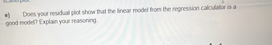 scatterpió 
e) Does your residual plot show that the linear model from the regression calculator is a 
good model? Explain your reasoning