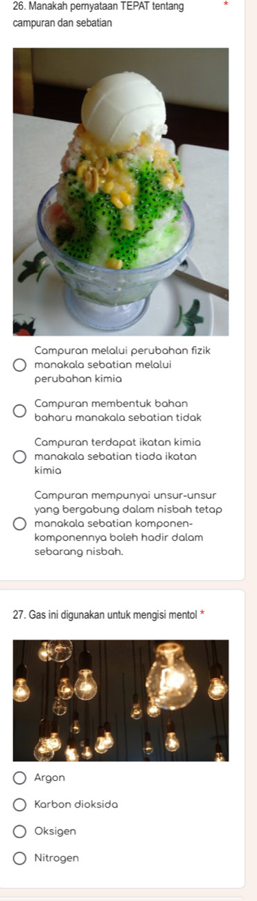 Manakah pernyataan TEPAT tentang
campuran dan sebatian
Campuran melalui perubahan fizik
manakala sebatian melalui
perubahan kimia
Campuran membentuk bahan
baharu manakala sebatian tidak
Campuran terdapat ikatan kimia
manakala sebatian tiada ikatan
kimia
Campuran mempunyai unsur-unsur
yang bergabung dalam nisbah tetap 
manakala sebatian komponen-
komponennya boleh hadir dalam
sebarang nisbah.
27. Gas ini digunakan untuk mengisi mentol *
Argon
Karbon dioksida
Oksigen
Nitrogen