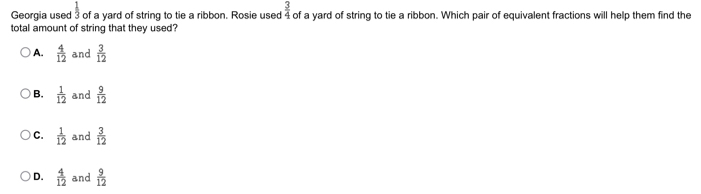  1/3 
Georgia used of a yard of string to tie a ribbon. Rosie used  3/4  of a yard of string to tie a ribbon. Which pair of equivalent fractions will help them find the
total amount of string that they used?
A.  4/12  and  3/12 
B.  1/12  and  9/12 
C.  1/12  and  3/12 
D.  4/12  and  9/12 