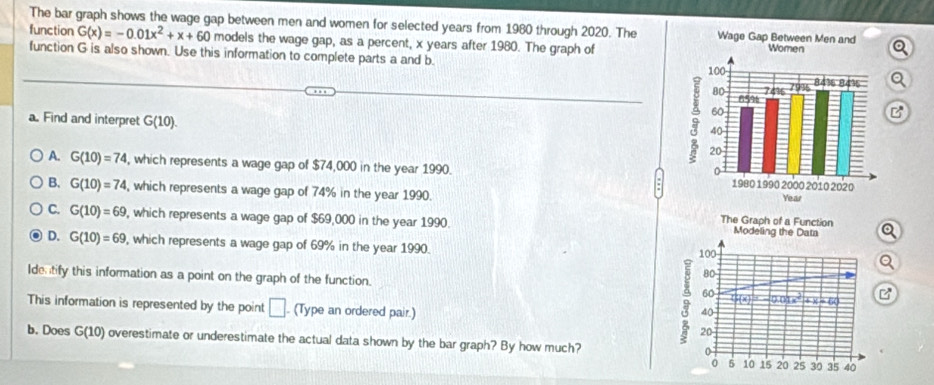 The bar graph shows the wage gap between men and women for selected years from 1980 through 2020. The Wage 
function G(x)=-0.01x^2+x+60 models the wage gap, as a percent, x years after 1980. The graph of
function G is also shown. Use this information to complete parts a and b.
a. Find and interpret G(10). 
B
A. G(10)=74 , which represents a wage gap of $74,000 in the year 1990.
B. G(10)=74 , which represents a wage gap of 74% in the year 1990.
C. G(10)=69 , which represents a wage gap of $69,000 in the year 1990 The Graph of a Function Modeling the Data Q
D. G(10)=69 , which represents a wage gap of 69% in the year 1990. 100 Q
80
Identify this information as a point on the graph of the function. 60 f(x)=-0.01x^2+x-60 B
This information is represented by the point □. (Type an ordered pair.)
40
b. Does G(10) overestimate or underestimate the actual data shown by the bar graph? By how much?
9 20 5 10 15 20 25 30 35 40
0