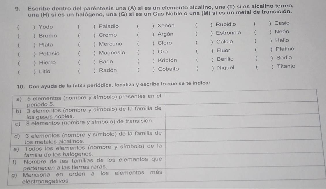 Escribe dentro del paréntesis una (A) si es un elemento alcalino, una (T) si es alcalino terreo, 
una (H) si es un halógeno, una (G) si es un Gas Noble o una (M) si es un metal de transición. 
( ) Yodo (  Paladio ( ) Xenón (  Rubidio  ) Cesio 
( ) Bromo ( ) Cromo ( ) Argón ( ) Estroncio  ) Neón 
(  Plata ( ) Mercurio ( ) Cloro ( ) Calcio  )Helio 
(  Potasio  ) Magnesio (  Oro ( ) Fluor ( ) Platino 
( ) Hierro  ) Bario ( ) Kriptón ( ) Berilio ( )Sodio 
 ) Litio ( ) Radón ( ) Cobalto (  Niquel   Titanio 
la tabla periódica, localiza y escribe lo que se te indica: