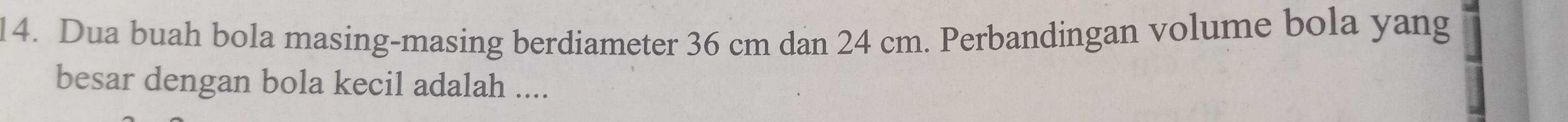 Dua buah bola masing-masing berdiameter 36 cm dan 24 cm. Perbandingan volume bola yang 
besar dengan bola kecil adalah ....