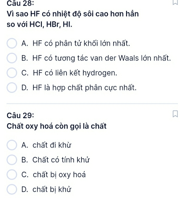 Vì sao HF có nhiệt độ sôi cao hơn hẳn
so với HCI, HBr, HI.
A. HF có phân tử khối lớn nhất.
B. HF có tương tác van der Waals lớn nhất.
C. HF có liên kết hydrogen.
D. HF là hợp chất phân cực nhất.
Câu 29:
Chất oxy hoá còn gọi là chất
A. chất đi khừ
B. Chất có tính khử
C. chất bị oxy hoá
D. chất bị khử