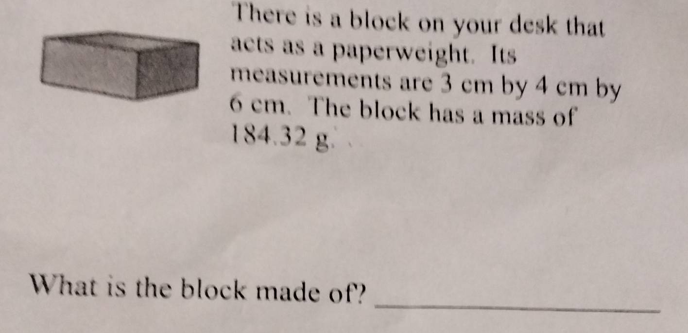 There is a block on your desk that 
acts as a paperweight. Its 
measurements are 3 cm by 4 cm by
6 cm. The block has a mass of
184.32 g. 
_ 
What is the block made of?