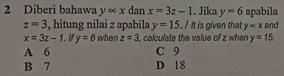 Diberi bahawa y ∞ x dan x=3z-1.Jika y=6 apabila
z=3 , hitung nilai z apabila y=15. / It is given that yalpha x and
x=3z-1. If y=6 when z=3 , calculate the value of z when y=15.
A 6 C 9
B 7 D 18