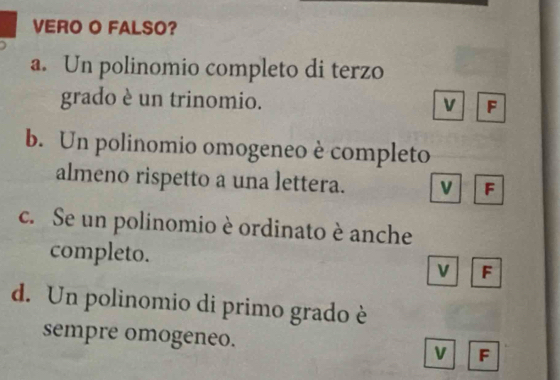 VERO O FALSO?
a. Un polinomio completo di terzo
grado è un trinomio. v F
b. Un polinomio omogeneo è completo
almeno rispetto a una lettera. v F
c. Se un polinomio è ordinato è anche
completo. F
v
d. Un polinomio di primo grado è
sempre omogeneo. v F