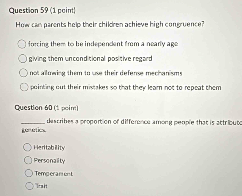 How can parents help their children achieve high congruence?
forcing them to be independent from a nearly age
giving them unconditional positive regard
not allowing them to use their defense mechanisms
pointing out their mistakes so that they learn not to repeat them
Question 60 (1 point)
_describes a proportion of difference among people that is attribute
genetics.
Heritability
Personality
Temperament
Trait