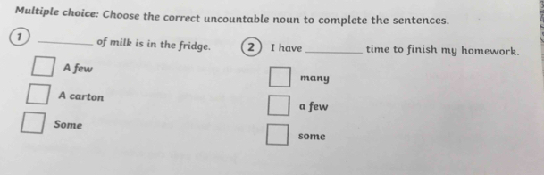 Choose the correct uncountable noun to complete the sentences.
1 _of milk is in the fridge. 2 I have _time to finish my homework.
A few many
A carton
a few
Some
some