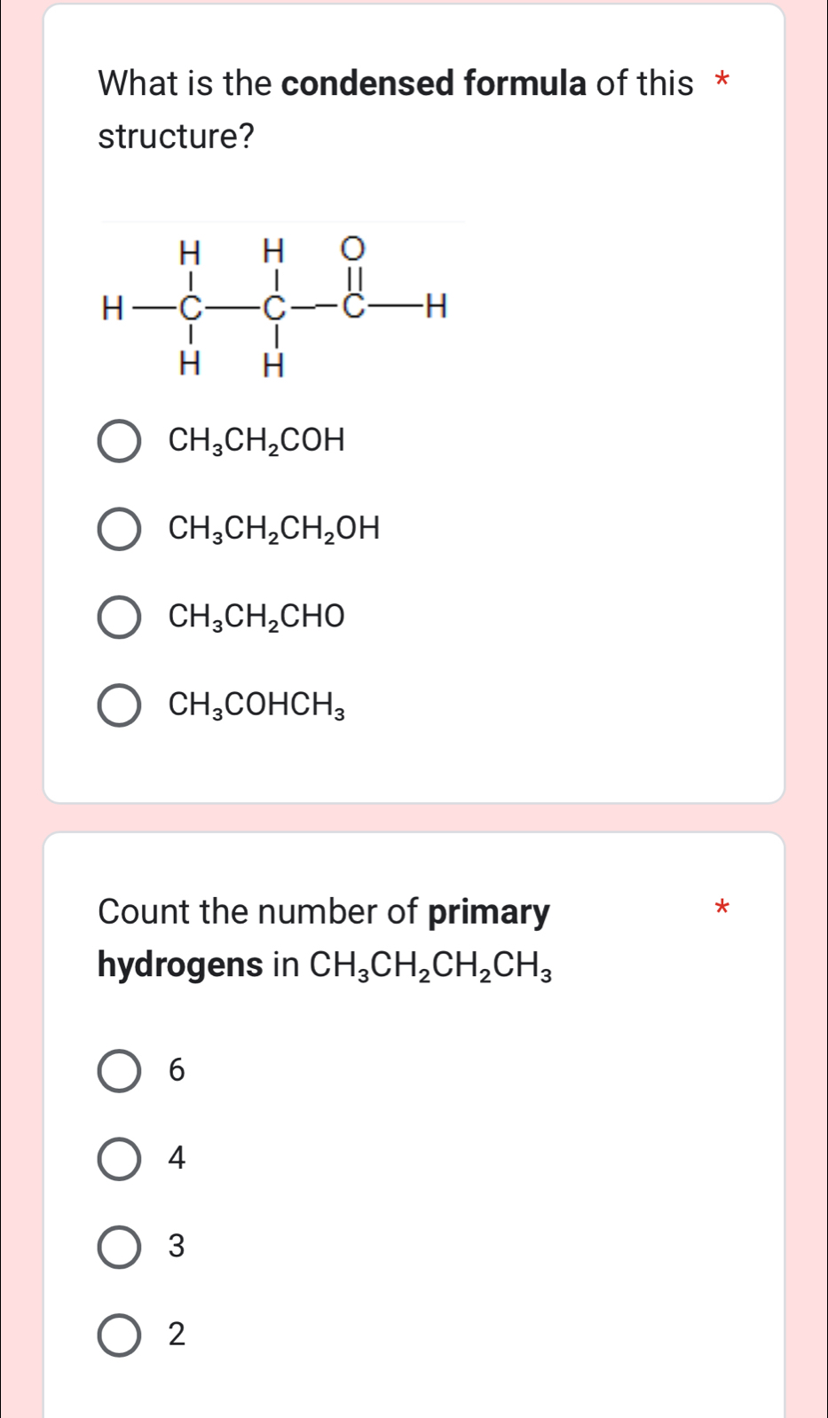 What is the condensed formula of this *
structure?
CH_3CH_2COH
CH_3CH_2CH_2OH
CH_3CH_2CHO
CH_3COHCH_3
Count the number of primary
hydrogens in CH_3CH_2CH_2CH_3
6
4
3
2