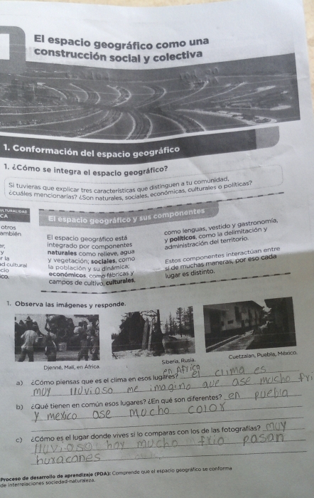 El espacio geográfico como una
construcción social y colectiva
1. Conformación del espacio geográfico
1. ¿Cómo se integra el espaclo geográfico?
Si tuvieras que explicar tres características que distinguen a tu comunidad
cuáles mencionarias? ¿Son naturales, sociales, económicas, culturales o políticas?
CA El espacio geográfico y sus componentes
como lenguas, vestido y gastronomía,
ambién altros
El espacio geográfico está y políticos, como la delimitación y
integrado por componentes
administración del territorio.
y naturales como relieve, agua
r la y vegetación; sociales, como Estos componentes interactúan entre
cio d cultural la población y su dinámica:
sí de muchas maneras, por eso cada
∞o económicos, como fábricas y lugar es distinto.
campos de cultivo, culturales,
1. Observa las imágenes y responde.
_
Djenné, Malí, en África. Siberia, Rusia. Cuetzaian, Puebla, México.
a) ¿Cómo piensas que es el clima en esos lugares?
_
b) ¿Qué tienen en común esos lugares? ¿En qué son diferentes?
_
_
_
c) ¿Cómo es el lugar donde vives si lo comparas con los de las fotografías?_
_
Proceso de desarrollo de aprendizaje (PDA): Comprende que el espacio geográfico se conforma
de interrelaciones sociedad-naturaleza.