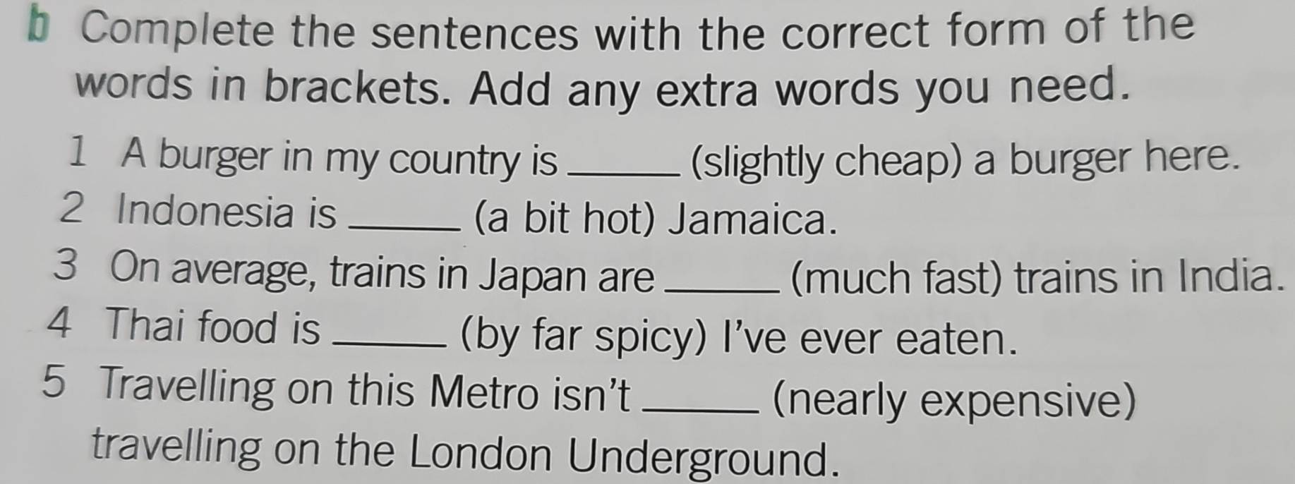 Complete the sentences with the correct form of the 
words in brackets. Add any extra words you need. 
1 A burger in my country is _(slightly cheap) a burger here. 
2 Indonesia is _(a bit hot) Jamaica. 
3 On average, trains in Japan are _(much fast) trains in India. 
4 Thai food is_ 
(by far spicy) I've ever eaten. 
5 Travelling on this Metro isn't_ 
(nearly expensive) 
travelling on the London Underground.