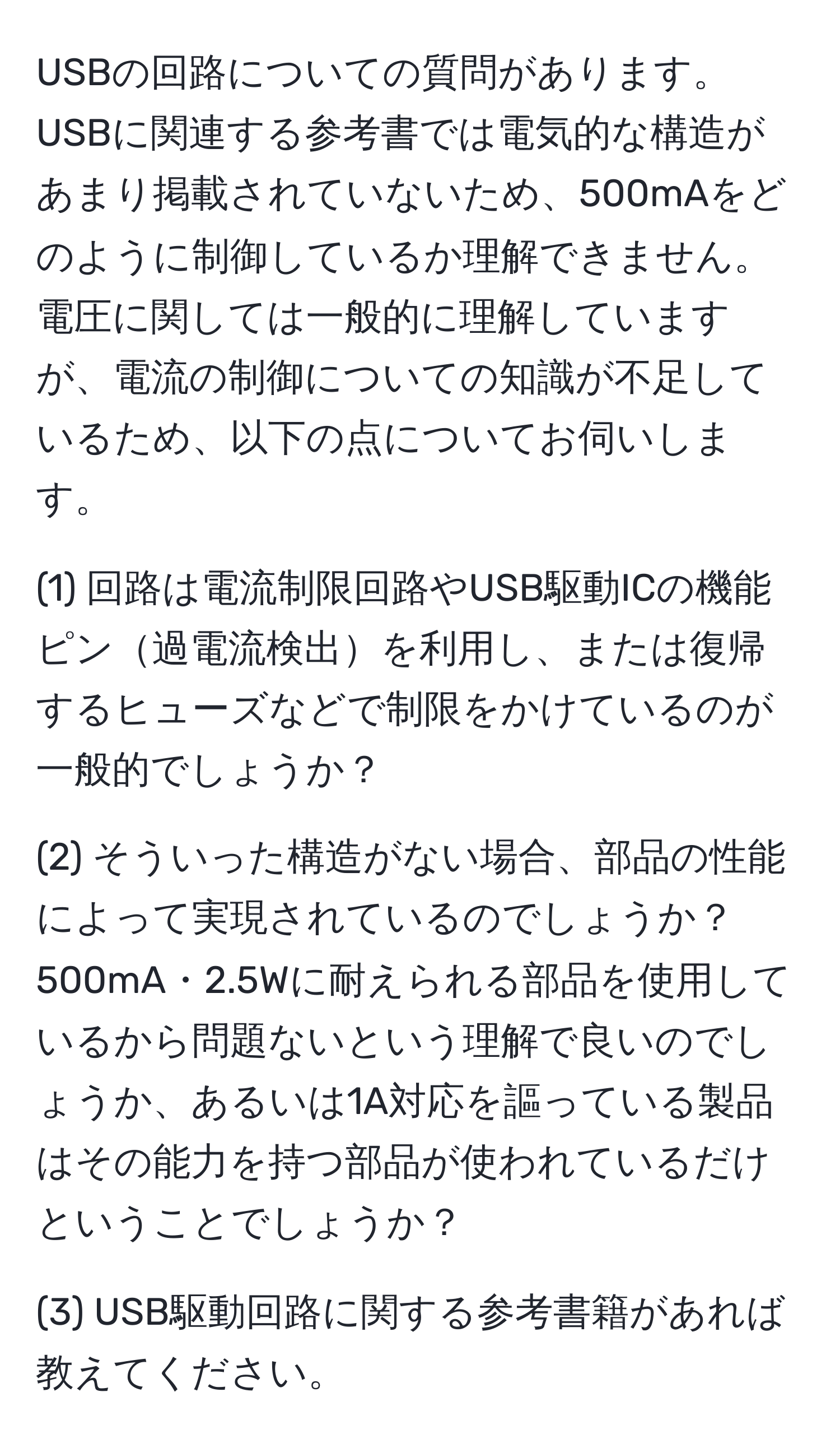 USBの回路についての質問があります。USBに関連する参考書では電気的な構造があまり掲載されていないため、500mAをどのように制御しているか理解できません。電圧に関しては一般的に理解していますが、電流の制御についての知識が不足しているため、以下の点についてお伺いします。

(1) 回路は電流制限回路やUSB駆動ICの機能ピン過電流検出を利用し、または復帰するヒューズなどで制限をかけているのが一般的でしょうか？

(2) そういった構造がない場合、部品の性能によって実現されているのでしょうか？500mA・2.5Wに耐えられる部品を使用しているから問題ないという理解で良いのでしょうか、あるいは1A対応を謳っている製品はその能力を持つ部品が使われているだけということでしょうか？

(3) USB駆動回路に関する参考書籍があれば教えてください。