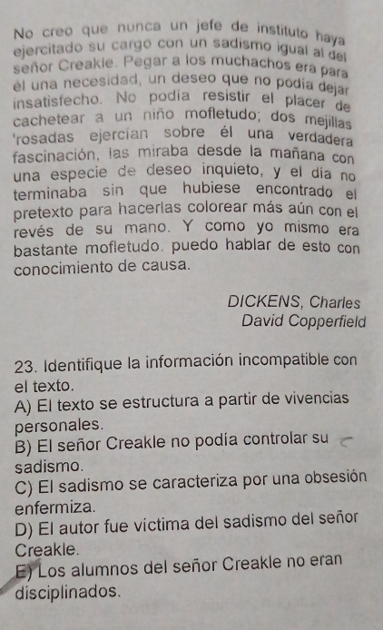 No creo que nunca un jefe de instituto haya
ejercitado su cargo con un sadismo igual al del
señor Creakie. Pegar a los muchachos era para
él una necesidad, un deseo que no podía dejar
insatisfecho. No podía resistir el placer de
cachetear a un niño mofletudo; dos mejillas
rosadas ejercían sobre él una verdadera
fascinación, las miraba desde la mañana con
una especie de deseo inquieto, y el día no
terminaba sin que hubiese encontrado el
pretexto para hacerlas colorear más aún con el
revés de su mano. Y como yo mismo era
bastante mofletudo. puedo hablar de esto con
conocimiento de causa.
DICKENS, Charles
David Copperfield
23. Identifique la información incompatible con
el texto.
A) El texto se estructura a partir de vivencias
personales.
B) El señor Creakle no podía controlar su
sadismo.
C) El sadismo se caracteriza por una obsesión
enfermiza.
D) El autor fue víctima del sadismo del señor
Creakle.
E) Los alumnos del señor Creakle no eran
disciplinados.