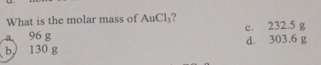 What is the molar mass of AuCl_3 ?
c. 232.5 g
a 96g
b、 | 30 g d. 303.6 g