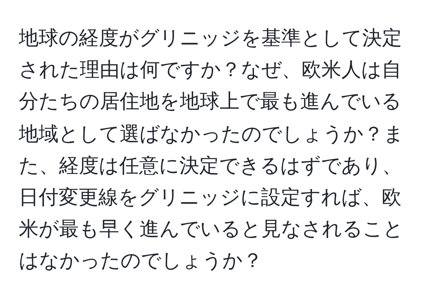 地球の経度がグリニッジを基準として決定された理由は何ですか？なぜ、欧米人は自分たちの居住地を地球上で最も進んでいる地域として選ばなかったのでしょうか？また、経度は任意に決定できるはずであり、日付変更線をグリニッジに設定すれば、欧米が最も早く進んでいると見なされることはなかったのでしょうか？