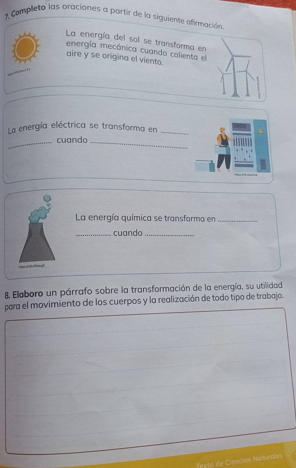 Completo las oraciones a partir de la siguiente afirmación. 
La energía del sol se transforma en 
energía mecánica cuando calienta el 
aire y se origina el viento. 
https:/n9.clbw713 
La energía eléctrica se transforma en_ 
_cuando_ 
La energía química se transforma en_ 
_cuando_ 
htt 
8. Elaboro un párrafo sobre la transformación de la energía, su utilidad 
para el movimiento de los cuerpos y la realización de todo tipo de trabajo. 
_ 
_ 
_ 
_ 
_ 
_ 
_ 
Texto de Ciencias Naturales