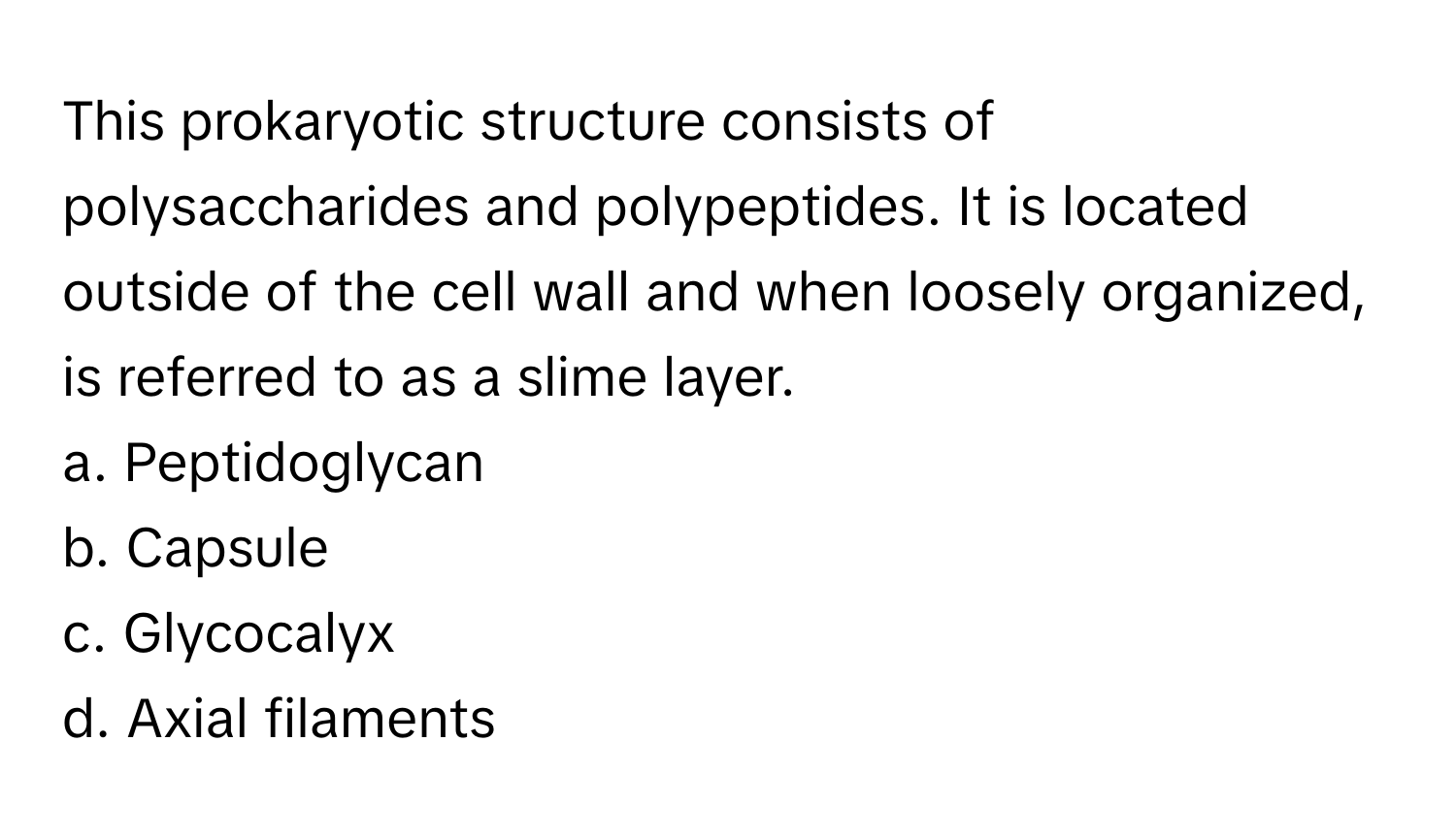 This prokaryotic structure consists of polysaccharides and polypeptides. It is located outside of the cell wall and when loosely organized, is referred to as a slime layer.

a. Peptidoglycan
b. Capsule
c. Glycocalyx
d. Axial filaments