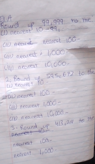 A 
Round up 99, 999 to the 
(1) nearest' 10-99
nearest 100 - 
() nearest 11,000 n
(1) nearest 10,000. 
2; Round up 595.672 to the 
(1) nearest 10. 
s[) nearest 100 - 
(ll) nearest 1, 000 - 
cp nearest 10, 000 - 
3. Round up 413, 214 to the 
nearest 100 - 
nearest 1, 000 -