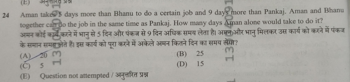 (E) अनुत्तरत प्रम्न
24 Aman takes 5 days more than Bhanu to do a certain job and 9 days more than Pankaj. Aman and Bhanu
together can do the job in the same time as Pankaj. How many days Aman alone would take to do it?
अमन कोई कार्य करने में भानुसे 5 दिन और पंकज से 9 दिन अधिक समय लेता है। अमन और भानुमिलकर उस कार्य को करने में पंकज
के समान समय लेते हैं। इस कार्य को पूरा करने में अकेले अमन कितने दिन का समय लेगो?
(A) 20 (B) 25
(C) 5 (D) 15
(E) Question not attempted / अनुत्तिरित प्रश्न