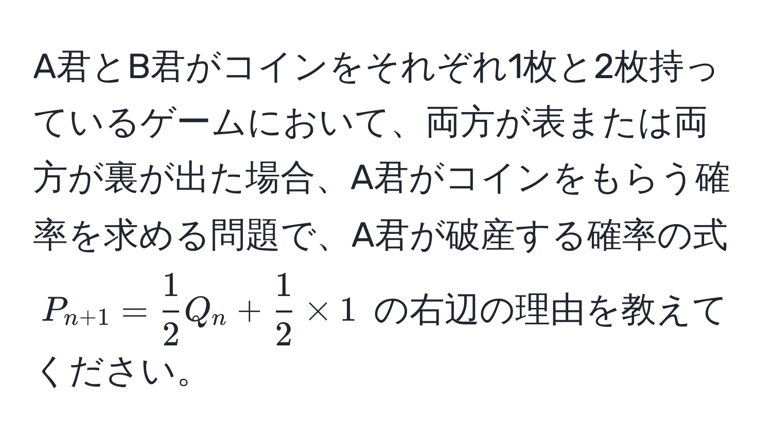 A君とB君がコインをそれぞれ1枚と2枚持っているゲームにおいて、両方が表または両方が裏が出た場合、A君がコインをもらう確率を求める問題で、A君が破産する確率の式 $P_n+1 =  1/2 Q_n +  1/2  * 1$ の右辺の理由を教えてください。