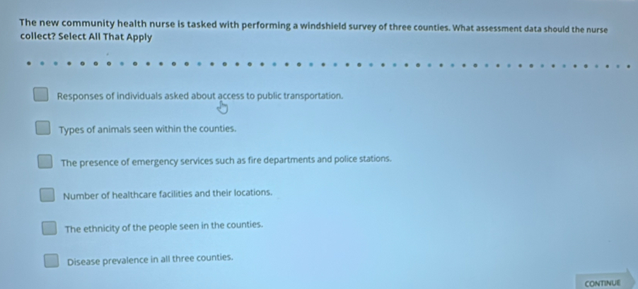 The new community health nurse is tasked with performing a windshield survey of three counties. What assessment data should the nurse
collect? Select All That Apply
Responses of individuals asked about access to public transportation.
Types of animals seen within the counties.
The presence of emergency services such as fire departments and police stations.
Number of healthcare facilities and their locations.
The ethnicity of the people seen in the counties.
Disease prevalence in all three counties.
CONTINUE