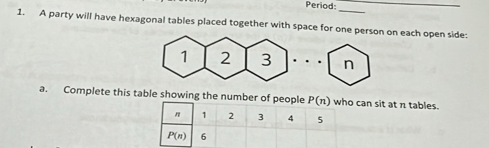 Period: 
_ 
_ 
1. A party will have hexagonal tables placed together with space for one person on each open side:
n
a. Complete this table showing the number of people P(n) who can sit at n tables.
n 1 2 3 4 5
P(n) 6